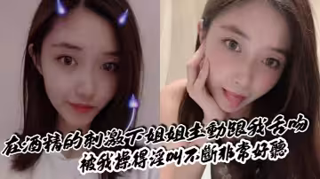 【姐弟亂倫】在酒精的刺激下姐姐主動跟我舌吻，被我操得淫叫不斷非常好聽