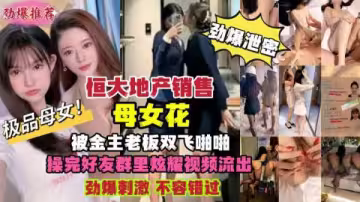 恆大地產母女銷售員慘遭金主老闆雙飛內射！偷拍性愛視頻絕密外流