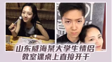 山東威海某大學生情侶教室課桌上直接開干，分手後視頻流出，清純樣子讓人想起c戀！
