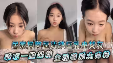 居家操嫩逼清純巨乳小女友，乖巧一臉呆萌，主動騎乘大肉棒