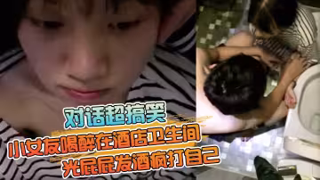 【對話超搞笑】小女友喝醉在酒店衛生間光屁屁發酒瘋打自己好差點要了男友的小祖宗 無套內射