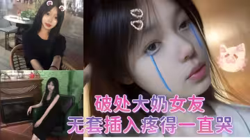 破处大奶女友，无套插入疼得一直哭