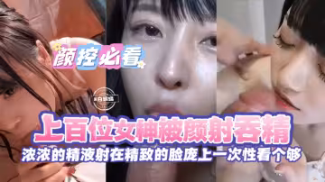 精彩合集顏控必看-上百位女神被顏射吞精濃濃的精液射在精緻的臉龐上一次性看個夠-