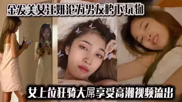 金髮美女汪妍淪為男友胯下玩物，女上位狂騎大屌享受高潮視頻流出