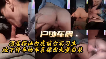 酒店搭訕白虎前台實習生地下停車場車震操出大量白漿