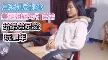 真實姐弟亂倫美腿姐姐勾引弟弟給弟弟足交腿玩年