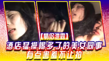 【情侶泄露】酒店猛.操喝多.了的美.女同事有.點害羞.不讓拍