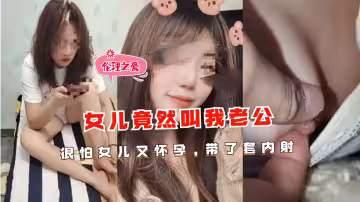 女兒竟然叫我老公，很怕女兒又懷孕,帶了套內射
