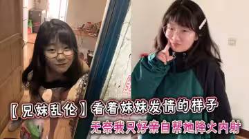 看著妹妹發情的樣子，無奈我只好親自幫她降火內射