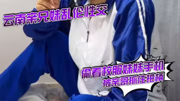 云南亲兄妹乱伦性交 偷看校服妹妹手机被亲哥抓住把柄,要挟强行发生关系后内射，妹妹真的很反差！对白精彩刺激