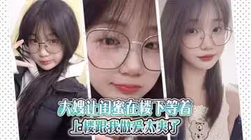 【大嫂亂倫】大嫂讓閨蜜在樓下等著，上樓跟我做愛太爽了