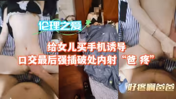 給女兒買手機誘導口交最後強插破處內射「爸 疼」