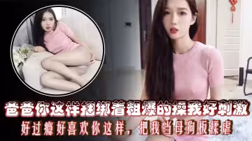 爸爸你這樣捆綁著粗爆的操我好刺激，好過癮好喜歡你這樣，把我當母狗板揉虐