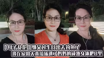 【母子亂倫】繼父過生日出去釣魚了，我在家用大黃瓜插進了媽媽的成熟身體肥B里