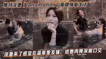推特淫妻【lananlanan】愛健身愛生活，最新溫泉篇。淫妻來了感覺在溫泉里發騷，給她肉棒深喉口交。