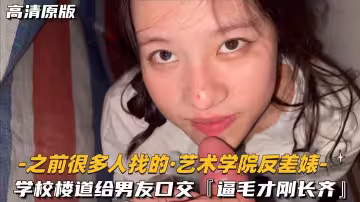 【之前很多人找的-藝術學院反差婊】學校樓道給男友口交，逼毛才剛長齊