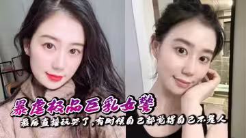 【奶子即正義】暴虐極品巨乳女警,最後直接玩哭了,有時候自己都覺得自己不是人