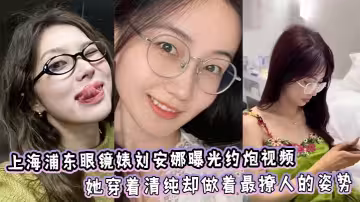 上海浦東眼鏡婊劉安娜曝光約炮視頻！她穿著清純卻做著最撩人的姿勢