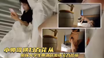 【約漂亮小姐姐能幹一小時】小帥哥橫掃百花從，嫩妹大學生帶酒店，激情交合歡愉