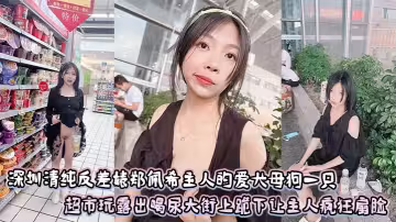 深圳清純反差婊鄭佩希主人的愛犬母狗一隻，超市玩露出喝尿大街上跪下讓主人瘋狂扇臉
