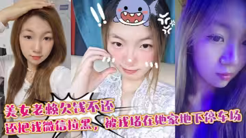 美女老賴欠錢不還，還把我微信拉黑，被我堵在她家地下停車場，沒錢還債最後約我去她家主動幫我瀉火抵一下利息，現在想想真怕當時被仙人跳！