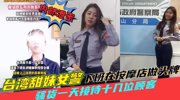 台灣黑料【田妹女警察下班去按摩店做頭牌】一天接待十幾位顧客，被同事舉報