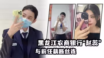 黑.龍江農商.銀行與.前任藕斷.絲連，現男.友怒爆.出軌.視頻