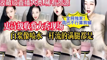 全網獨家史詩級收費大秀現場雞巴不行算我輸白漿像噴水一樣流的滿腿都是