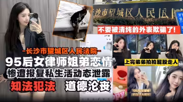 95後女律師姐弟戀-長沙市望城區人民法院慘遭報復後私生活動態泄露道德淪喪知法犯法