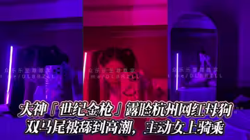 大神「世紀金槍」露臉杭州網紅母狗，極品顏值身材，雙馬尾被舔到高潮，主動女上騎乘