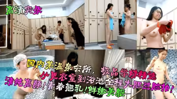 【高清實錄】國內某溫泉會所，極品學妹精選！從更衣室到浴池全程大膽懟臉拍！清純高顏！青春翹乳！鮮嫩美軀！