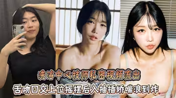 洗浴中心技師私密視頻流出，舌吻口交上位搖擺後入抽插嬌喘浪到炸