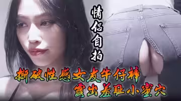 情侶自拍撕破性感女友牛仔褲露出羞恥小蜜穴