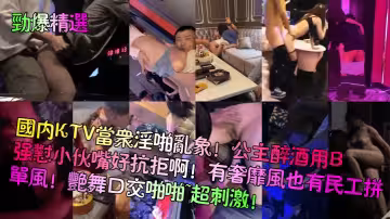 【勁爆精選】國內KTV當眾淫啪亂象！公主醉酒用B強懟小伙嘴好抗拒啊！有奢靡風也有民工拼單風！艷舞口交啪啪~超刺激！