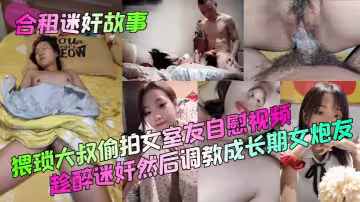 【合租迷奸故事】猥瑣大叔偷拍女室友自慰視頻！趁醉迷奸然後調教成長期女炮友！