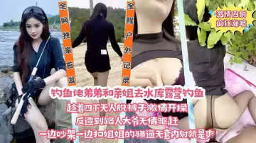 【野戰·姐弟亂倫】釣魚佬弟弟和老姐去野外露營釣魚，往老姐的逼里放跳彈，甜食姐姐淫水泛濫的蜜穴