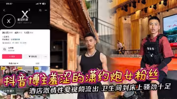 抖音博主羞澀的瀟約炮女粉絲 酒店激情性愛視頻流出 衛生間到床上騷勁十足