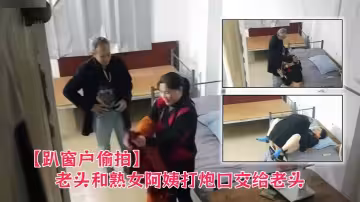 【趴窗戶偷拍】老頭和熟女阿姨打炮口交給老頭