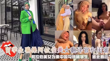 【海王渣男留學生騙炮】留學生騙操阿拉伯美女翻譯官和閨蜜，阿拉伯美女為來中國勾搭留學生，被無套狂肏。