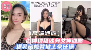 【高端泄露】微博頂級健身女神「陳大小姐」性愛泄露，爆乳蜜桃臀白虎粉穴