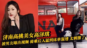 濟南高挑美女高澤琪 被男友曝出視頻 騎乘後入猛到床單濕透 太刺激了