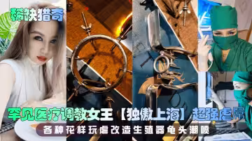 【稀缺獵奇】罕見醫療調教女王【獨傲上海】超強虐屌 各種花樣玩虐改造生殖器龜頭潮噴