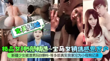 極品女神5部精選~寶馬女銷售感恩客戶~新疆少女被渣男玩B爆料~等多部真實良家淪為小母狗記錄