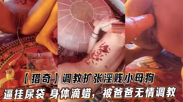 【獵奇】調教擴張淫賤小母狗，逼掛尿袋 身體滴蠟，被爸爸無情調教
