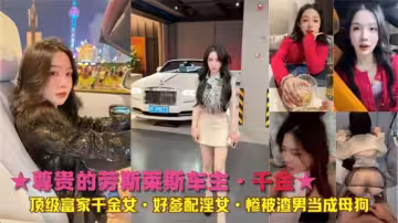 ★尊貴的勞斯萊斯車主·千金★頂級富家千金女·好爹配淫女·慘被渣男當成母狗