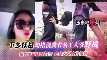 下鄉扶貧-網紅女神勾引澆糞老大爺野戰怕大爺中途不行還喂大爺吃了偉哥