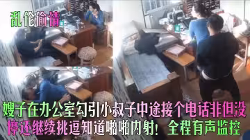 嫂子在辦公室勾引小叔子中途接個電話~非但沒停還繼續挑逗知道啪啪內射！全程有聲監控