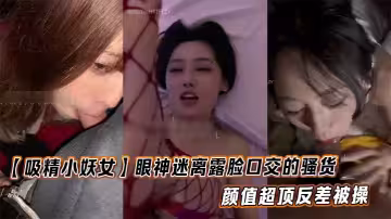 【吸精小妖女】眼神迷離露臉口交的騷貨 顏值超頂反差被操
