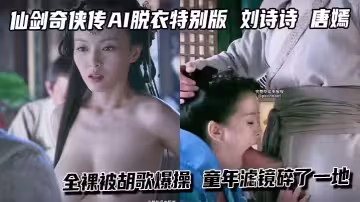 仙劍奇俠傳AI脫衣特別版 劉詩詩 唐嫣 全裸被胡歌爆操 童年濾鏡碎了一地