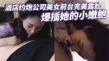 酒店約炮公司美女前台完美露臉 爆插她的小嫩鮑